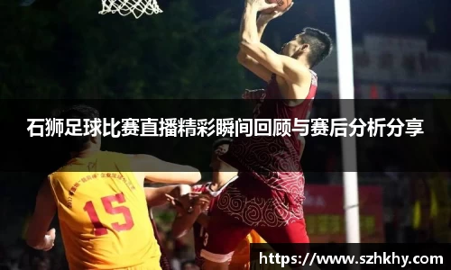 石狮足球比赛直播精彩瞬间回顾与赛后分析分享